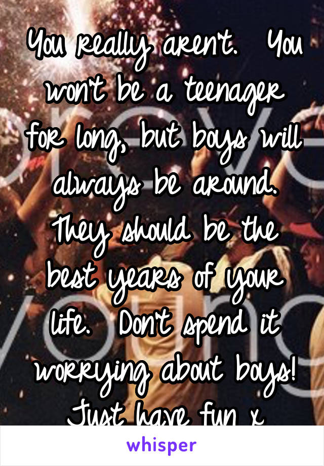 You really aren't.  You won't be a teenager for long, but boys will always be around. They should be the best years of your life.  Don't spend it worrying about boys! Just have fun x