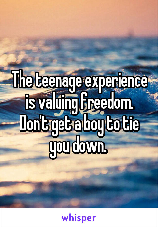 The teenage experience is valuing freedom. Don't get a boy to tie you down. 