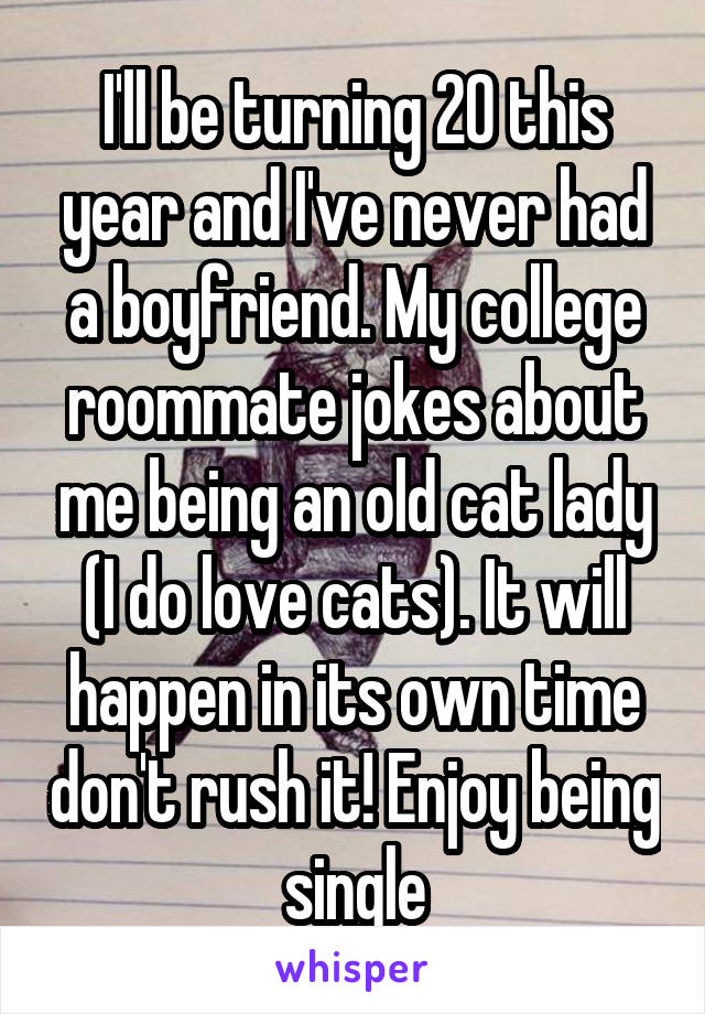 I'll be turning 20 this year and I've never had a boyfriend. My college roommate jokes about me being an old cat lady (I do love cats). It will happen in its own time don't rush it! Enjoy being single