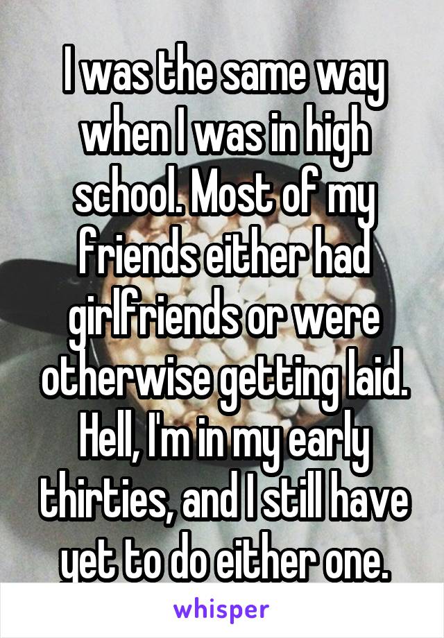 I was the same way when I was in high school. Most of my friends either had girlfriends or were otherwise getting laid.
Hell, I'm in my early thirties, and I still have yet to do either one.