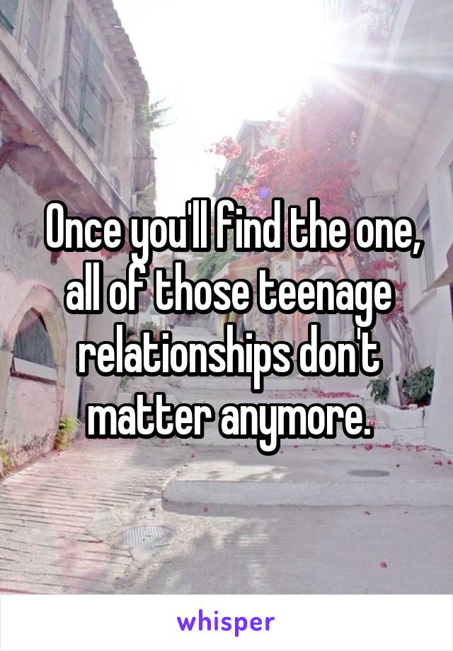  Once you'll find the one, all of those teenage relationships don't matter anymore.