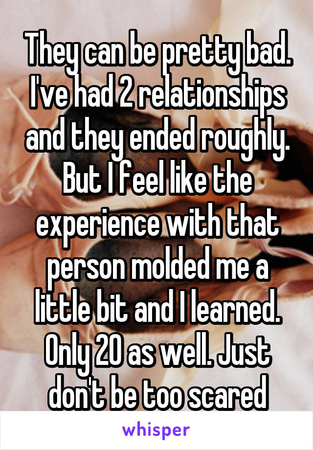 They can be pretty bad. I've had 2 relationships and they ended roughly. But I feel like the experience with that person molded me a little bit and I learned. Only 20 as well. Just don't be too scared