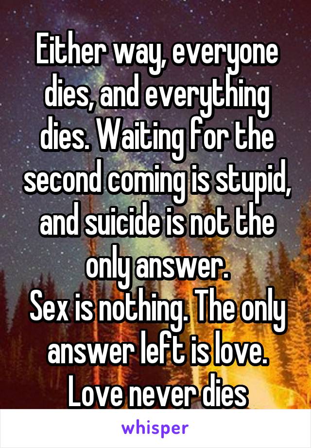 Either way, everyone dies, and everything dies. Waiting for the second coming is stupid, and suicide is not the only answer.
Sex is nothing. The only answer left is love. Love never dies