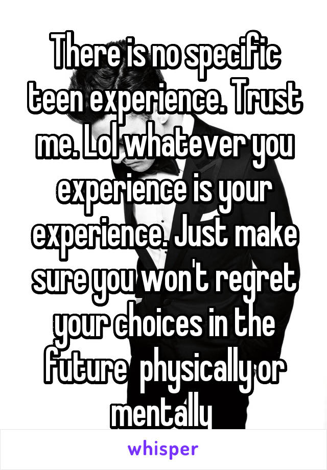 There is no specific teen experience. Trust me. Lol whatever you experience is your experience. Just make sure you won't regret your choices in the future  physically or mentally 