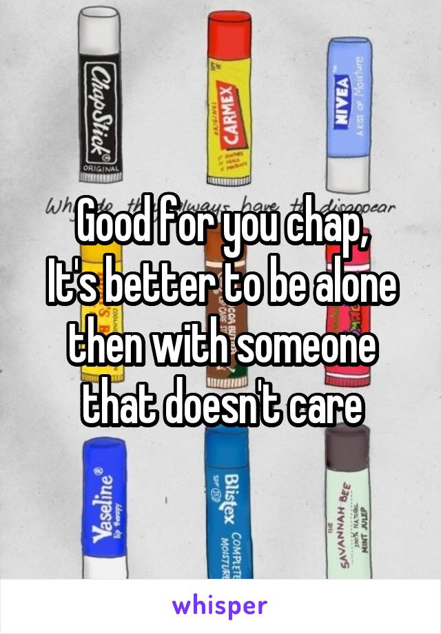 Good for you chap,
It's better to be alone then with someone that doesn't care