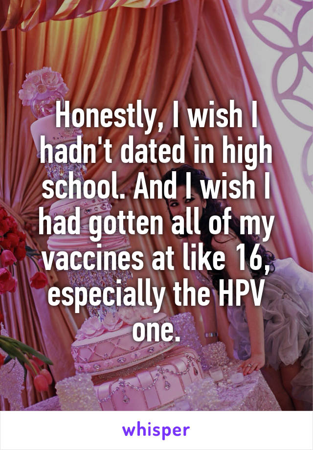 Honestly, I wish I hadn't dated in high school. And I wish I had gotten all of my vaccines at like 16, especially the HPV one.