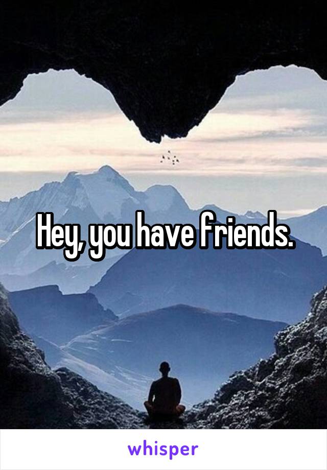 Hey, you have friends.