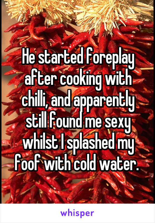 He started foreplay after cooking with chilli, and apparently still found me sexy whilst I splashed my foof with cold water. 