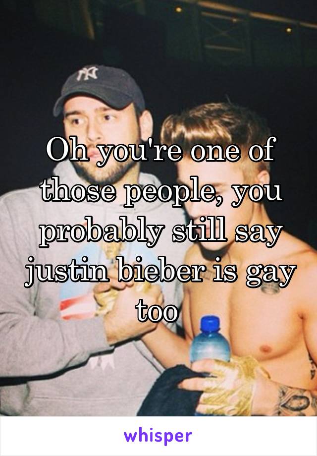 Oh you're one of those people, you probably still say justin bieber is gay too 