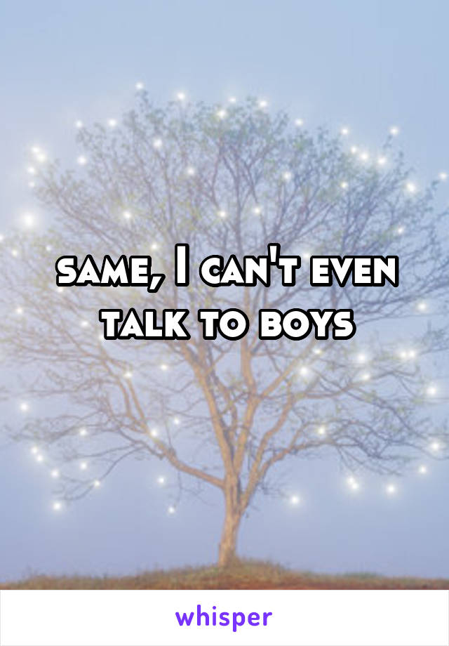 same, I can't even talk to boys
