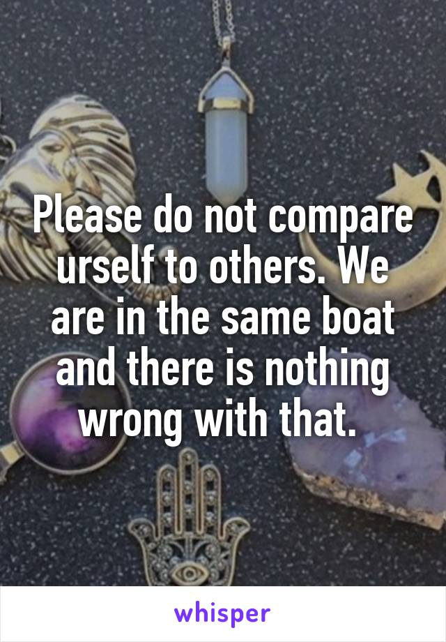 Please do not compare urself to others. We are in the same boat and there is nothing wrong with that. 