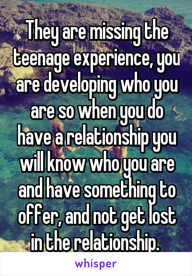 They are missing the teenage experience, you are developing who you are so when you do have a relationship you will know who you are and have something to offer, and not get lost in the relationship. 