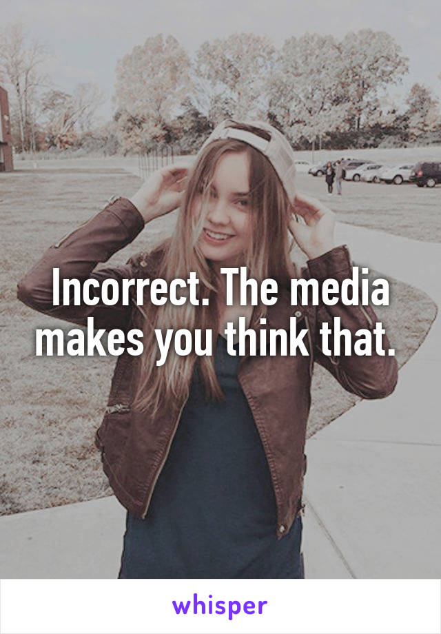 Incorrect. The media makes you think that. 