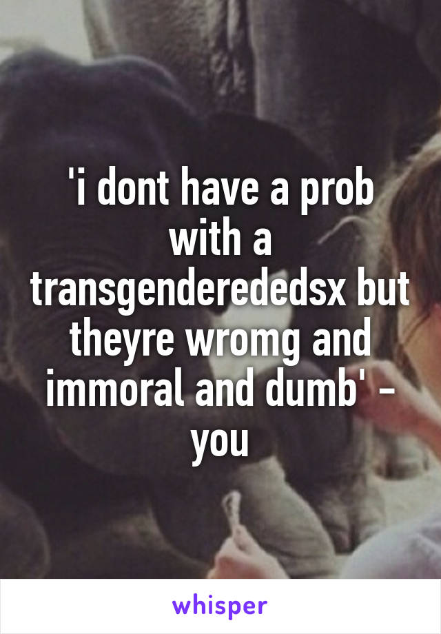 'i dont have a prob with a transgenderededsx but theyre wromg and immoral and dumb' - you