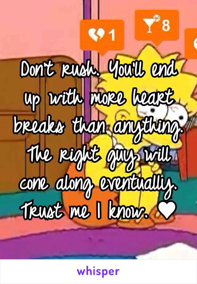 Don't rush. You'll end up with more heart breaks than anything. The right guy will cone along eventually. Trust me I know. ♥