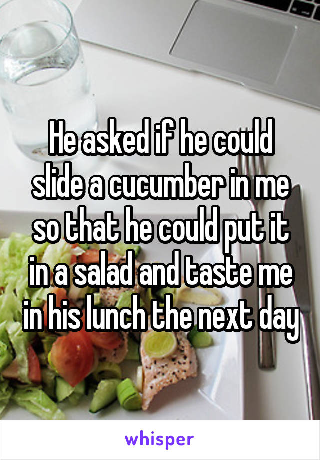 He asked if he could slide a cucumber in me so that he could put it in a salad and taste me in his lunch the next day