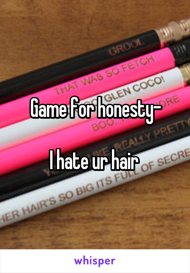 Game for honesty-

I hate ur hair 