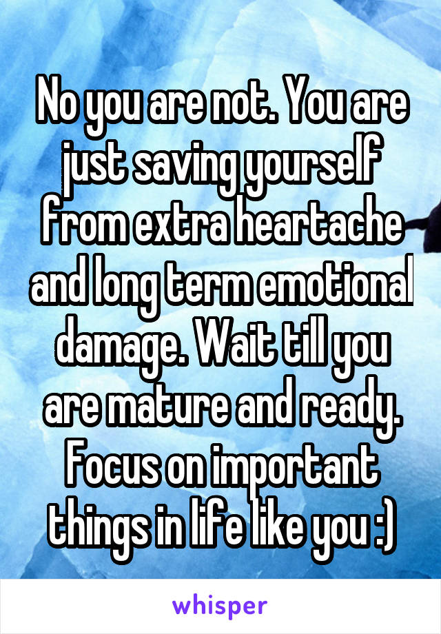 No you are not. You are just saving yourself from extra heartache and long term emotional damage. Wait till you are mature and ready. Focus on important things in life like you :)