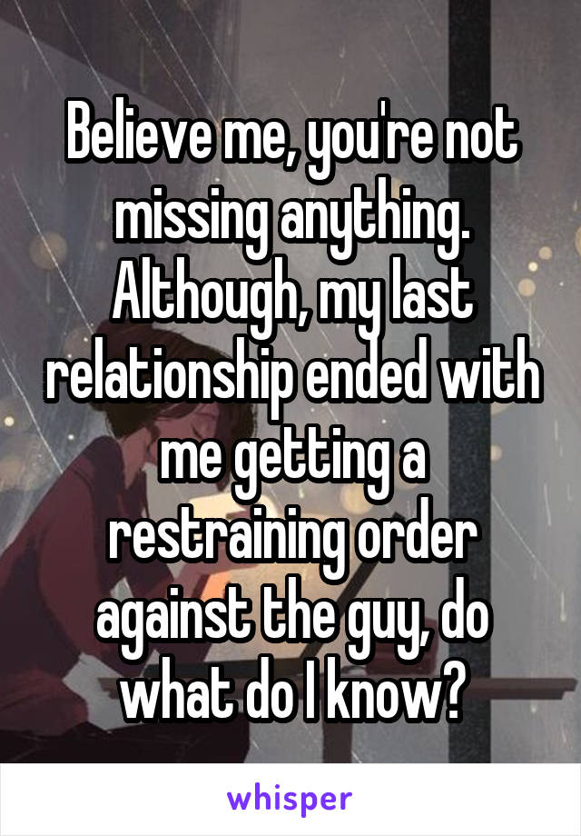 Believe me, you're not missing anything. Although, my last relationship ended with me getting a restraining order against the guy, do what do I know?