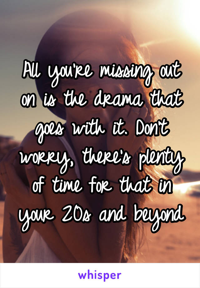 All you're missing out on is the drama that goes with it. Don't worry, there's plenty of time for that in your 20s and beyond