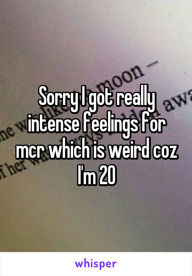 Sorry I got really intense feelings for mcr which is weird coz I'm 20