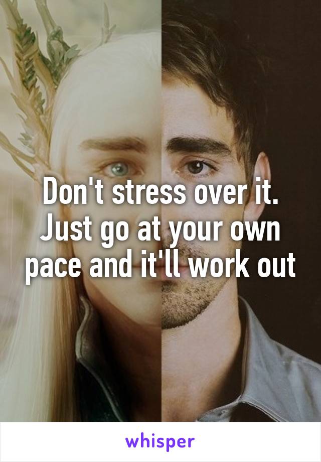 Don't stress over it. Just go at your own pace and it'll work out