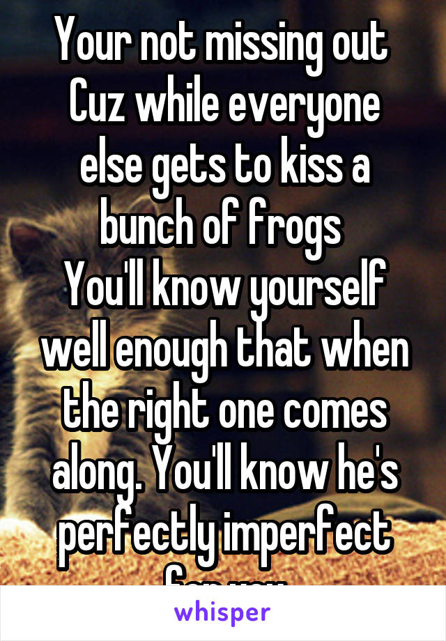 Your not missing out 
Cuz while everyone else gets to kiss a bunch of frogs 
You'll know yourself well enough that when the right one comes along. You'll know he's perfectly imperfect for you