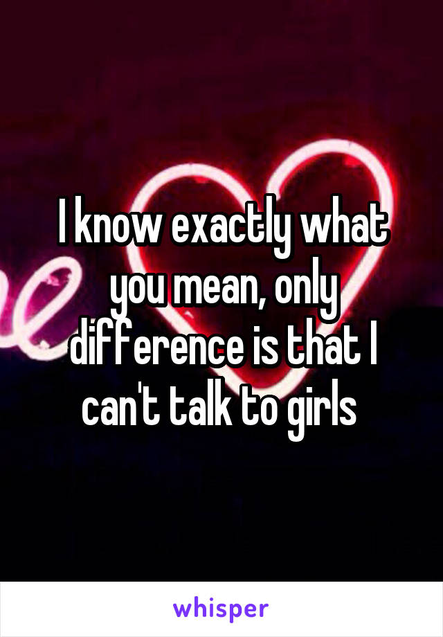 I know exactly what you mean, only difference is that I can't talk to girls 