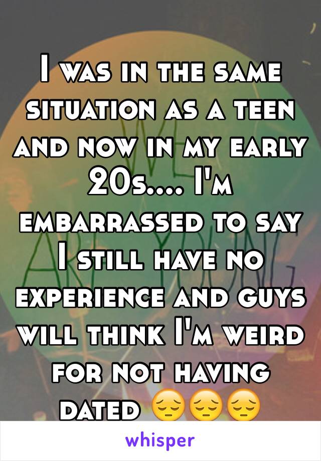 I was in the same situation as a teen and now in my early 20s.... I'm embarrassed to say I still have no experience and guys will think I'm weird for not having dated 😔😔😔