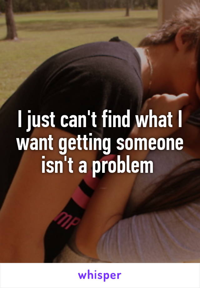 I just can't find what I want getting someone isn't a problem 