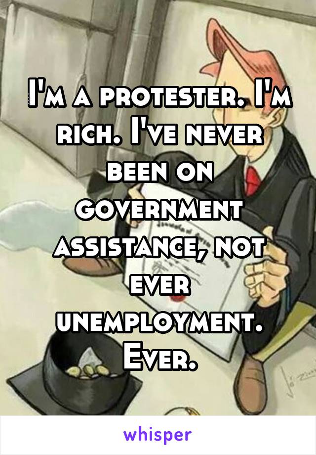 I'm a protester. I'm rich. I've never been on government assistance, not ever unemployment. Ever.