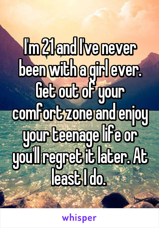 I'm 21 and I've never been with a girl ever. Get out of your comfort zone and enjoy your teenage life or you'll regret it later. At least I do. 