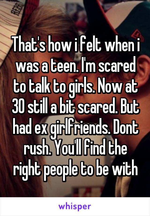 That's how i felt when i was a teen. I'm scared to talk to girls. Now at 30 still a bit scared. But had ex girlfriends. Dont rush. You'll find the right people to be with