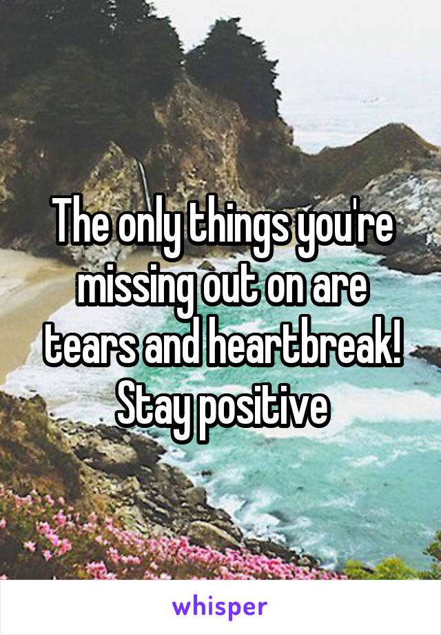 The only things you're missing out on are tears and heartbreak! Stay positive