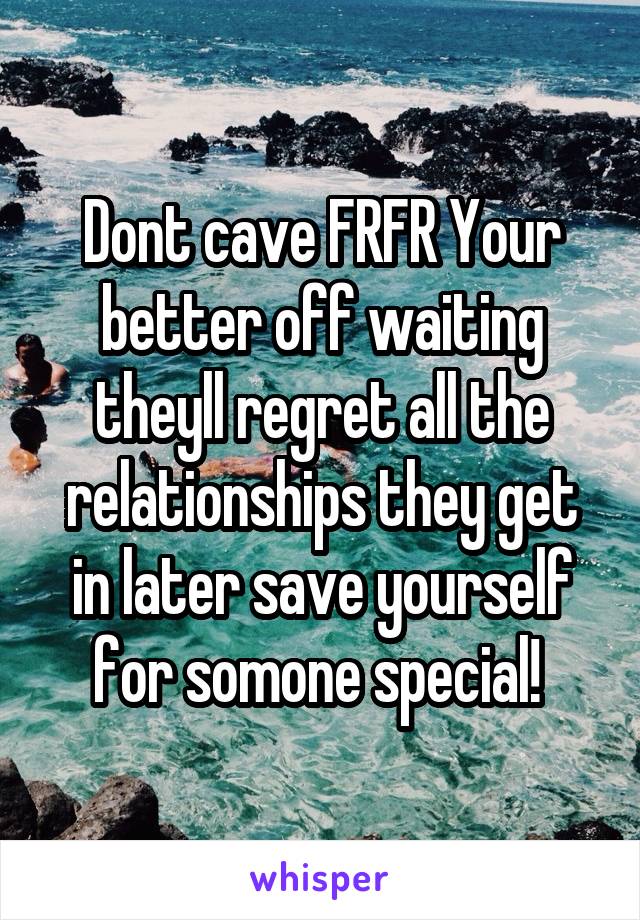 Dont cave FRFR Your better off waiting theyll regret all the relationships they get in later save yourself for somone special! 