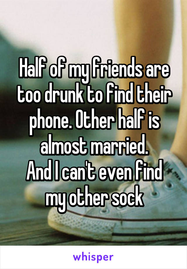 Half of my friends are too drunk to find their phone. Other half is almost married.
And I can't even find my other sock