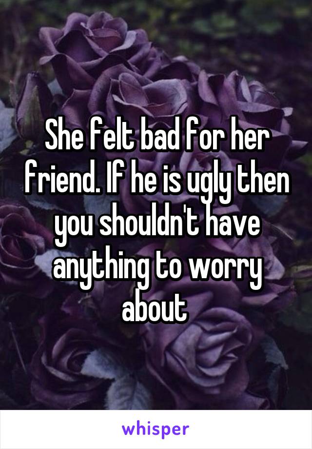 She felt bad for her friend. If he is ugly then you shouldn't have anything to worry about 