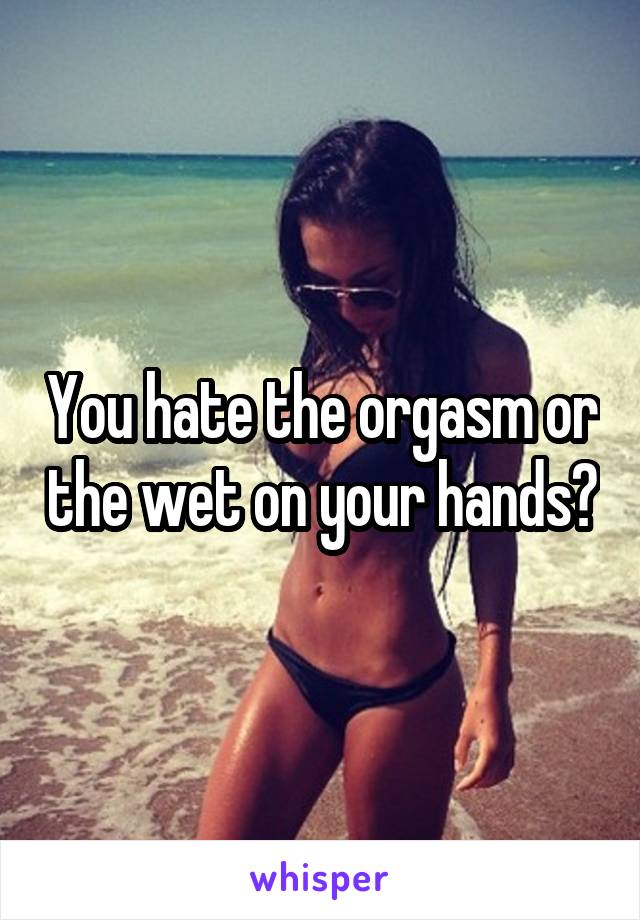 You hate the orgasm or the wet on your hands?