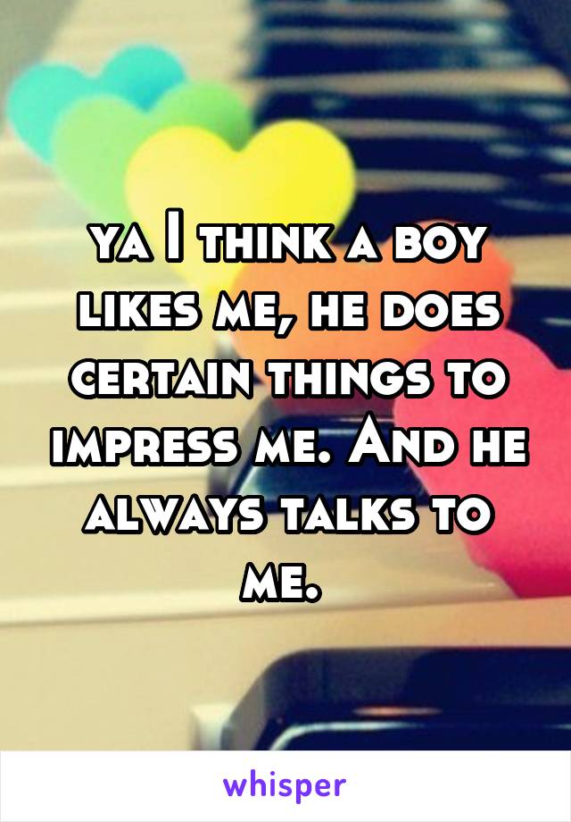 ya I think a boy likes me, he does certain things to impress me. And he always talks to me. 