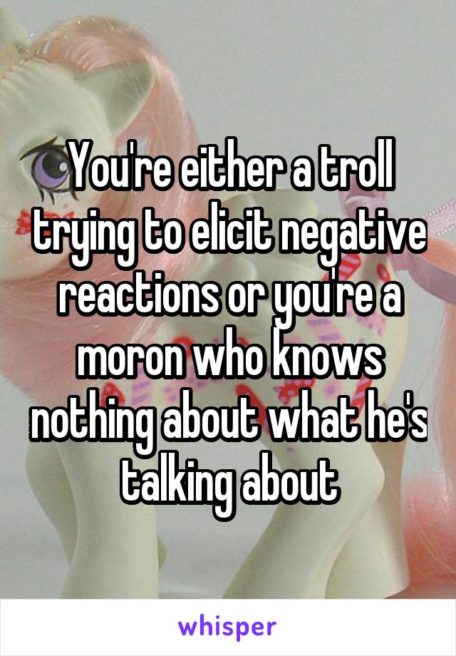 You're either a troll trying to elicit negative reactions or you're a moron who knows nothing about what he's talking about