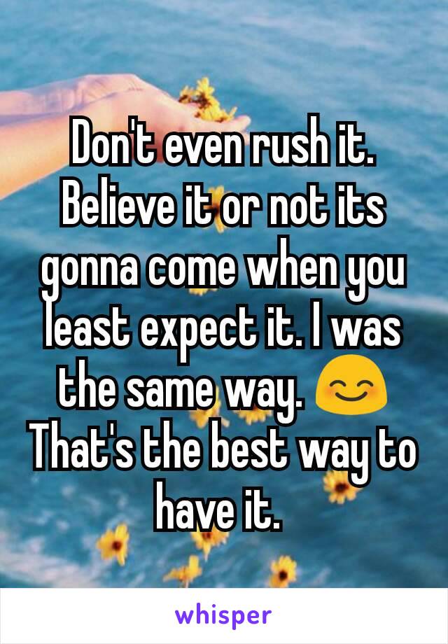 Don't even rush it. Believe it or not its gonna come when you least expect it. I was the same way. 😊 That's the best way to have it. 