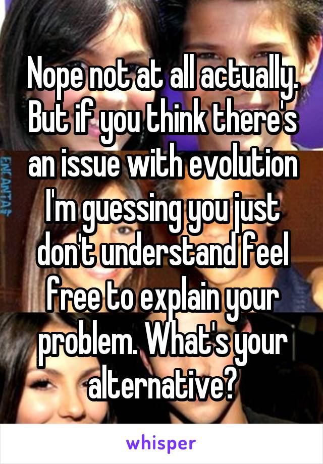 Nope not at all actually. But if you think there's an issue with evolution I'm guessing you just don't understand feel free to explain your problem. What's your alternative?