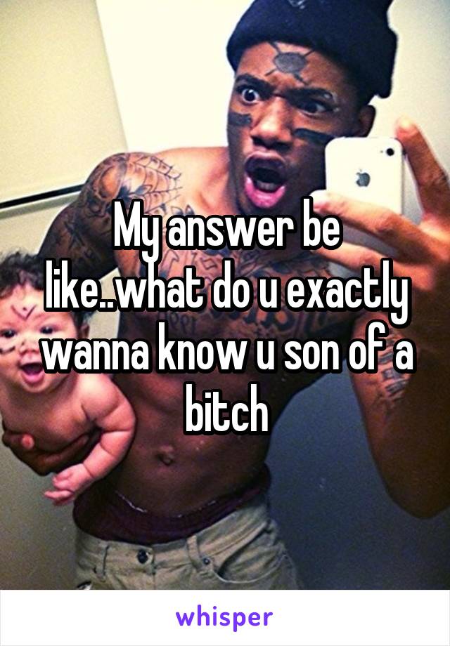 My answer be like..what do u exactly wanna know u son of a bitch