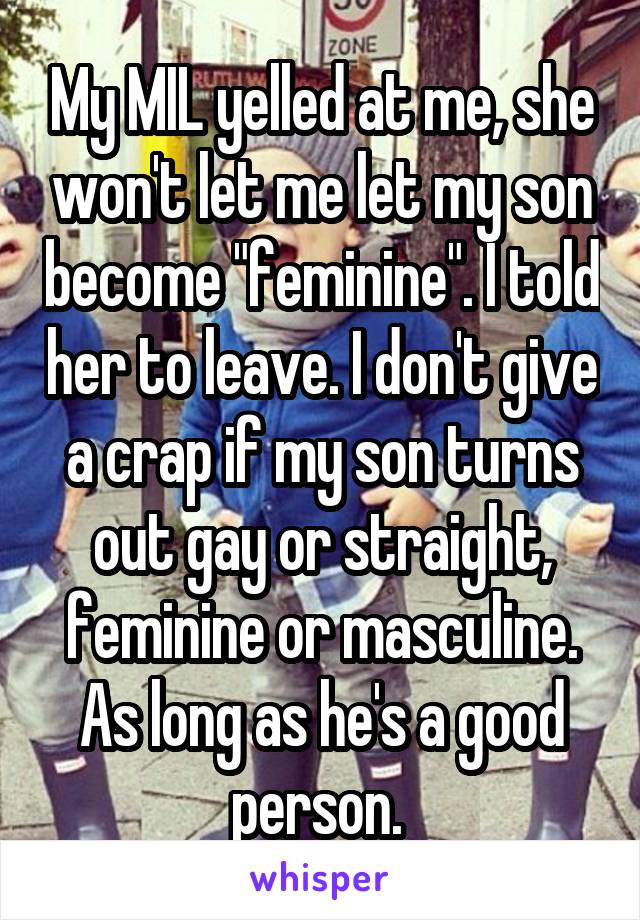 My MIL yelled at me, she won't let me let my son become "feminine". I told her to leave. I don't give a crap if my son turns out gay or straight, feminine or masculine. As long as he's a good person. 