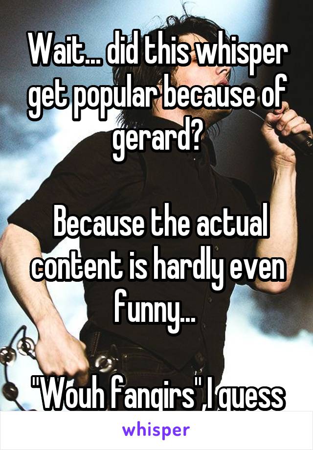 Wait... did this whisper get popular because of gerard?

 Because the actual content is hardly even funny... 

"Wouh fangirs",I guess