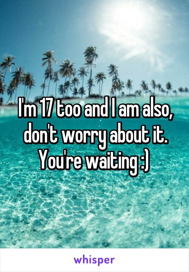 I'm 17 too and I am also, don't worry about it. You're waiting :) 