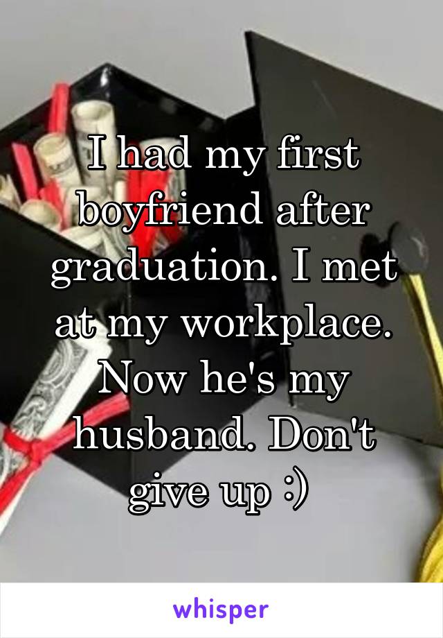 I had my first boyfriend after graduation. I met at my workplace. Now he's my husband. Don't give up :) 