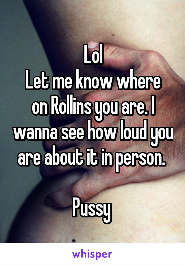 Lol
Let me know where on Rollins you are. I wanna see how loud you are about it in person. 

Pussy 