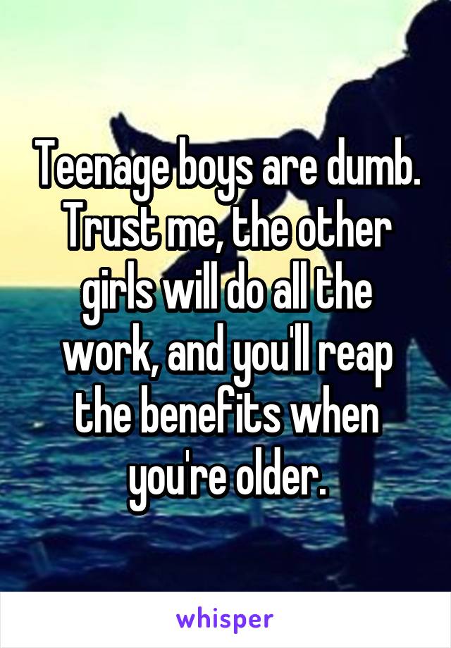 Teenage boys are dumb. Trust me, the other girls will do all the work, and you'll reap the benefits when you're older.