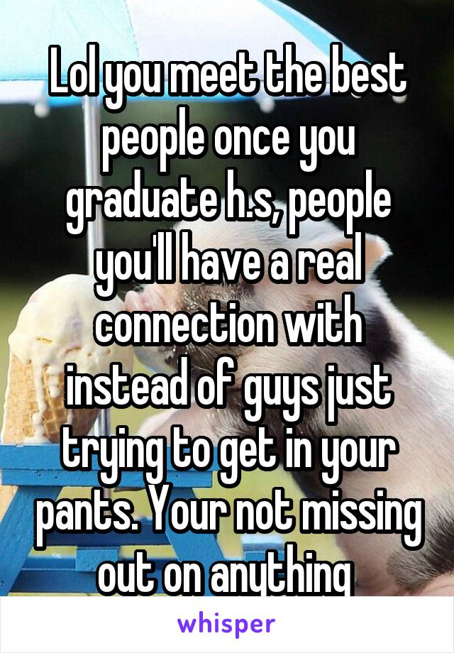 Lol you meet the best people once you graduate h.s, people you'll have a real connection with instead of guys just trying to get in your pants. Your not missing out on anything 